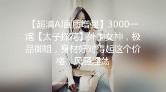 【超清AI画质增强】3000一炮【太子探花】外围女神，极品御姐，身材好对得起这个价格，风骚淫荡