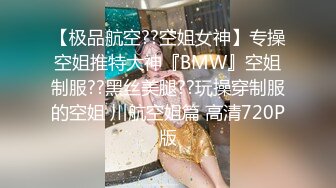 【极品航空??空姐女神】专操空姐推特大神『BMW』空姐制服??黑丝美腿??玩操穿制服的空姐 川航空姐篇 高清720P版