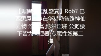 【媚黑??淫乱盛宴】Rob? 巴西黑屌大神在华猎艳各路神仙尤物 淫妻富婆3P淫啪 公狗腰下皆为肉便器 专属性奴第二弹