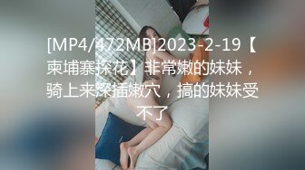 [MP4/472MB]2023-2-19【柬埔寨探花】非常嫩的妹妹，骑上来深插嫩穴，搞的妹妹受不了