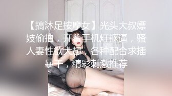 【搞沐足按摩女】光头大叔嫖妓偷拍，开着手机灯抠逼，骚人妻性欲大起，各种配合求插暴干，精彩刺激推荐