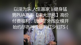 以淫为乐 人生赢家！健身猛男PUA高手【宋大漂亮】高价付费福利，玩够了外围女模开始约尽各种极品网红少妇TS (23)