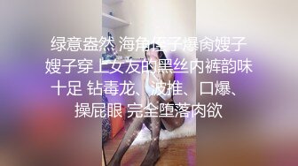 绿意盎然 海角侄子爆肏嫂子嫂子穿上女友的黑丝内裤韵味十足 钻毒龙、波推、口爆、操屁眼 完全堕落肉欲