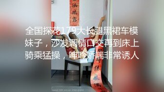 全国探花179大长腿黑裙车模妹子，沙发调情口交再到床上骑乘猛操，呻吟娇喘非常诱人