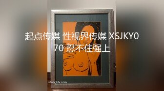 起点传媒 性视界传媒 XSJKY070 忍不住强上