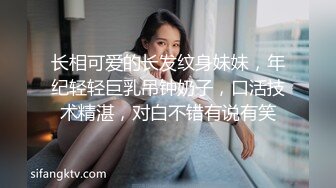 长相可爱的长发纹身妹妹，年纪轻轻巨乳吊钟奶子，口活技术精湛，对白不错有说有笑