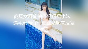 商场女厕偷拍牛仔短裙小妹⭐逼毛卷卷仔仔细细站起来反复擦逼