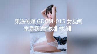 果冻传媒 GDCM-015 女友闺蜜是我的狗奴▌林洋▌