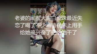 老婆的闺蜜大胸白虎妹最近失恋了喝了不少酒躺在床上用手给她搞兴奋了把给她干了