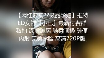 【网红萝莉??极品孕妇】推特ED女神『小巴』最新付费群私拍 深喉跪舔 骑乘顶操 随便内射 完美露脸 高清720P版