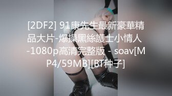 [2DF2] 91康先生最新豪華精品大片-爆操黑絲護士小情人 -1080p高清完整版 - soav[MP4/59MB][BT种子]