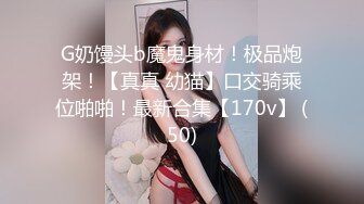 G奶馒头b魔鬼身材！极品炮架！【真真 幼猫】口交骑乘位啪啪！最新合集【170v】 (50)