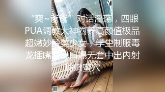 “爽~爸爸”对话淫荡，四眼PUA调教大神圈养高颜值极品超嫩妙龄美少女，学生制服毒龙插嘴窒息口爆无套中出内射粉嫩蜜穴