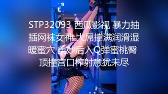 STP32093 西瓜影视 暴力抽插网袜女神 大屌撑满润滑湿暖蜜穴 美妙后入Q弹蜜桃臀 顶撞宫口榨射意犹未尽