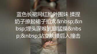 蓝色长裙网红脸外围妹 揉捏奶子撩起裙子扣穴&nbsp;&nbsp;埋头深喉抗腿猛操&nbsp;&nbsp;站立扶腰后入撞击