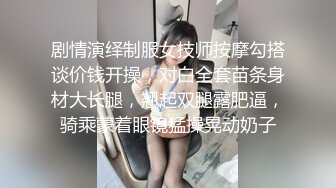 剧情演绎制服女技师按摩勾搭谈价钱开操，对白全套苗条身材大长腿，翘起双腿露肥逼，骑乘蒙着眼镜猛操晃动奶子