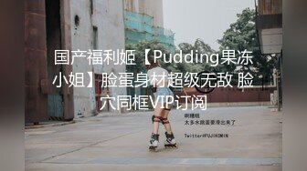 国产福利姬【Pudding果冻小姐】脸蛋身材超级无敌 脸穴同框VIP订阅