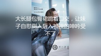 大长腿包臀裙跪着口交，让妹子自慰侧入后入被操的呻吟受不了