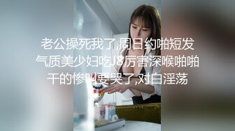 老公操死我了,周日约啪短发气质美少妇吃J8厉害深喉啪啪干的惨叫要哭了,对白淫荡