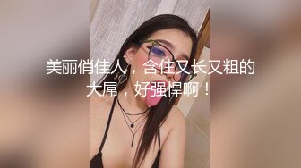 美丽俏佳人，含住又长又粗的大屌，好强悍啊！