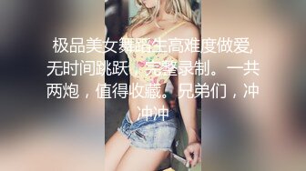 极品美女舞蹈生高难度做爱,无时间跳跃，完整录制。一共两炮，值得收藏。兄弟们，冲冲冲