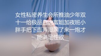 女性私密养生会所推油少年双十一给极品白虎富姐加夜班小胖手把下面弄湿润了来一炮才能满足性欲