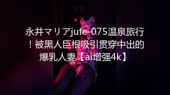 永井マリアjufe-075温泉旅行！被黑人巨根吸引贯穿中出的爆乳人妻【ai增强4k】