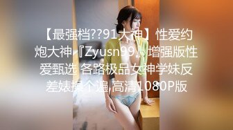 【最强档??91大神】性爱约炮大神『Zyusn99』增强版性爱甄选 各路极品女神学妹反差婊操个遍 高清1080P版