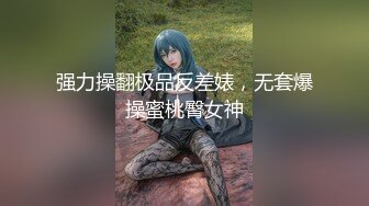 强力操翻极品反差婊，无套爆操蜜桃臀女神