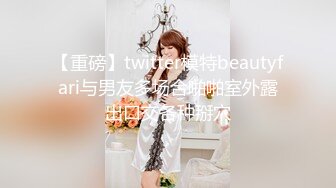 【重磅】twitter模特beautyfari与男友多场合啪啪室外露出口交各种掰穴