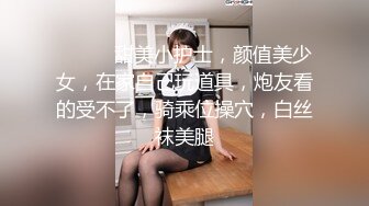 ❤️❤️甜美小护士，颜值美少女，在家自己玩道具，炮友看的受不了，骑乘位操穴，白丝袜美腿