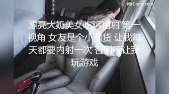 漂亮大奶美女吃鸡啪啪 第一视角 女友是个小骚货 让我每天都要内射一次 否则不让我玩游戏