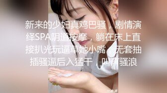 新来的少妇真鸡巴骚，剧情演绎SPA阴道按摩，躺在床上直接扒光玩逼草她小嘴，无套抽插骚逼后入猛干，叫声骚浪