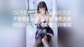 (父子乱伦) (完整版) 乱伦三父子老爸配种小儿子翻车老大突然闯入加入其中轮番上阵爆操弟弟