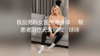 极品男科女医生用身体❤️帮患者治疗无套啪啪 - 球球