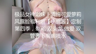 极品女神嫩妹！清纯可爱萝莉风露脸福利姬【小鹿酱】定制第四季，剃毛 双头龙 做爱 双管齐下高潮喷水