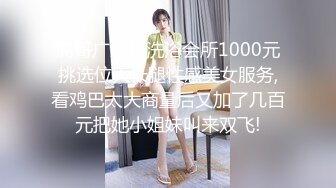 屌哥广东某洗浴会所1000元挑选位大长腿性感美女服务,看鸡巴太大商量后又加了几百元把她小姐妹叫来双飞!