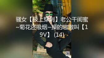 骚女【极上穿刺】老公干闺蜜~菊花还吸烟~操的嗷嗷叫【19V】 (14)