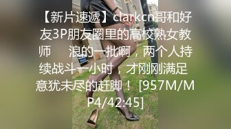 【新片速遞】clarkcn哥和好友3P朋友圈里的高校熟女教师❤️浪的一批啊，两个人持续战斗一小时，才刚刚满足 意犹未尽的赶脚！ [957M/MP4/42:45]