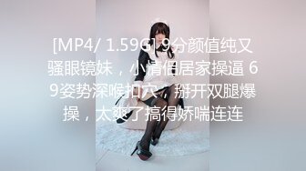 [MP4/ 1.59G] 9分颜值纯又骚眼镜妹，小情侣居家操逼 69姿势深喉扣穴，掰开双腿爆操，太爽了搞得娇喘连连