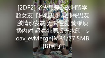 [2DF2] 浴火晨爱2 欧洲留学超女友『林雅儿』与帅哥男友激情沙发震 无套性爱 骑乘顶操内射 超清4k原版无水印 - soav_evMerge[MP4/77.5MB][BT种子]