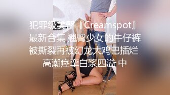 犯罪级美臀『Creamspot』最新合集 翘臀少女的牛仔裤被撕裂再被幻龙大鸡巴插烂 高潮痉挛白浆四溢 中