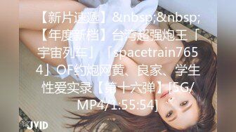 【新片速遞】&nbsp;&nbsp;【年度新档】台湾超强炮王「宇宙列车」「spacetrain7654」OF约炮网黄、良家、学生性爱实录【第十六弹】[5G/MP4/1:55:54]