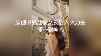 原创极品翘臀女友后入大力抽插干到呻吟