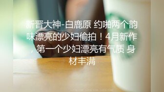 新晋大神-白鹿原 约啪两个韵味漂亮的少妇偷拍！4月新作，第一个少妇漂亮有气质 身材丰满