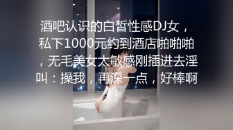 酒吧认识的白皙性感DJ女，私下1000元约到酒店啪啪啪，无毛美女太敏感刚插进去淫叫：操我，再深一点，好棒啊!