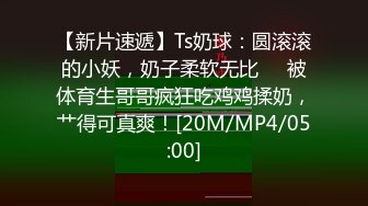 【新片速遞】Ts奶球：圆滚滚的小妖，奶子柔软无比❤️被体育生哥哥疯狂吃鸡鸡揉奶，艹得可真爽！[20M/MP4/05:00]