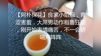 【阿朴探花】良家小姐姐，青涩害羞，大屌男动作粗鲁狂插，刚开始表情痛苦，不一会娇喘声阵阵