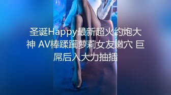 圣诞Happy最新超火约炮大神 AV棒蹂躏萝莉女友嫩穴 巨屌后入大力抽插