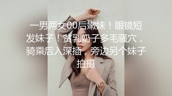 一男两女00后嫩妹！眼镜短发妹子！贫乳奶子多毛骚穴，骑乘后入深插，旁边另个妹子拍摄